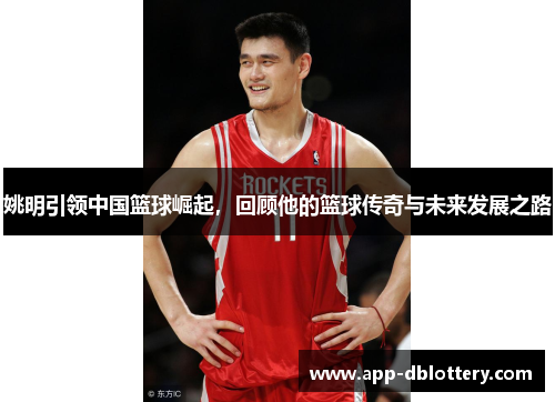 姚明引领中国篮球崛起，回顾他的篮球传奇与未来发展之路