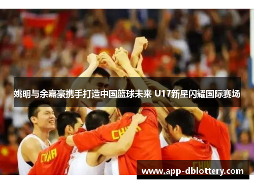 姚明与余嘉豪携手打造中国篮球未来 U17新星闪耀国际赛场