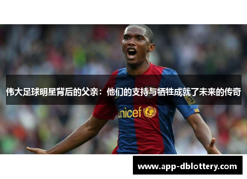 伟大足球明星背后的父亲：他们的支持与牺牲成就了未来的传奇